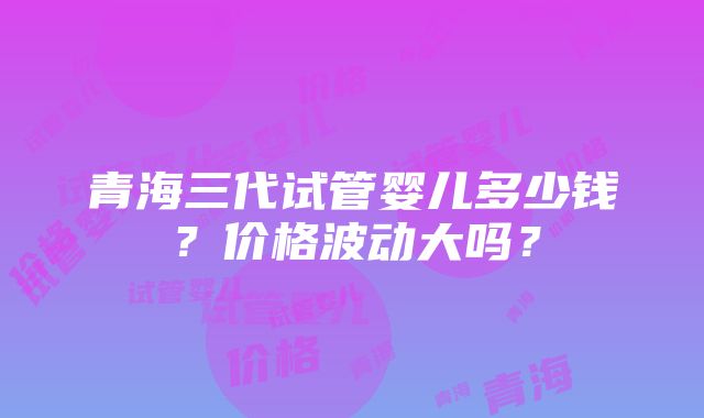 青海三代试管婴儿多少钱？价格波动大吗？