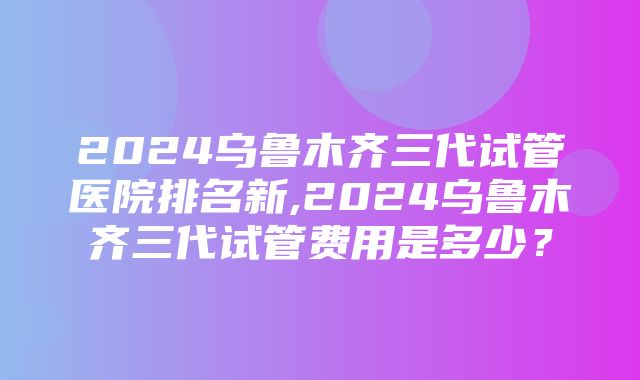 2024乌鲁木齐三代试管医院排名新,2024乌鲁木齐三代试管费用是多少？