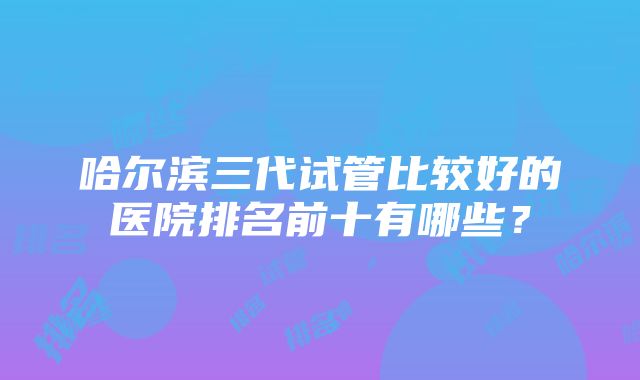 哈尔滨三代试管比较好的医院排名前十有哪些？