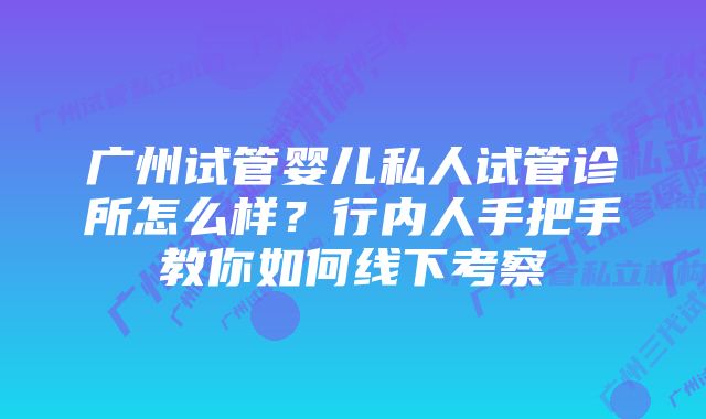 广州试管婴儿私人试管诊所怎么样？行内人手把手教你如何线下考察