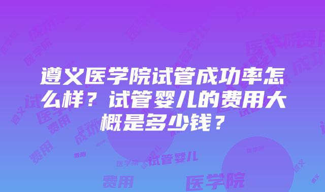 遵义医学院试管成功率怎么样？试管婴儿的费用大概是多少钱？