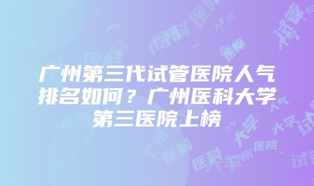 广州第三代试管医院人气排名如何？广州医科大学第三医院上榜