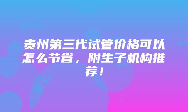 贵州第三代试管价格可以怎么节省，附生子机构推荐！