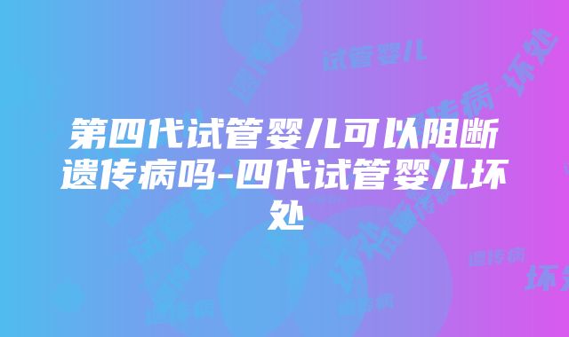 第四代试管婴儿可以阻断遗传病吗-四代试管婴儿坏处