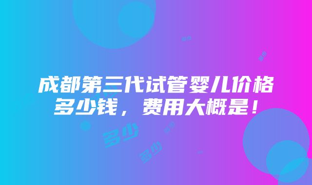 成都第三代试管婴儿价格多少钱，费用大概是！