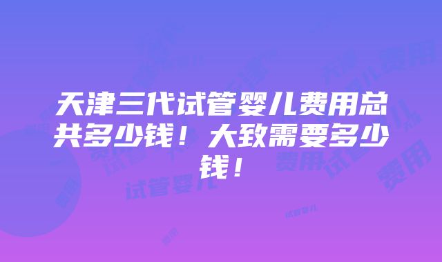 天津三代试管婴儿费用总共多少钱！大致需要多少钱！