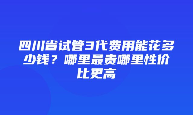 四川省试管3代费用能花多少钱？哪里最贵哪里性价比更高