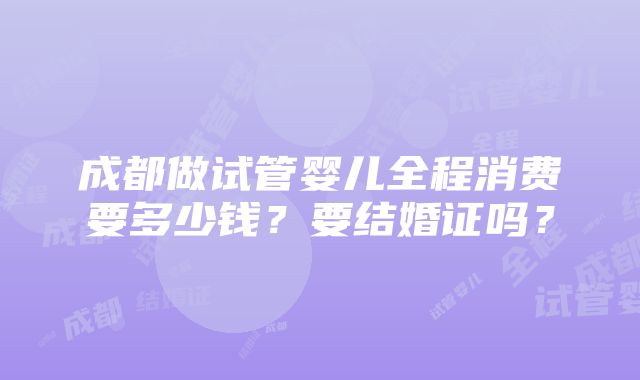 成都做试管婴儿全程消费要多少钱？要结婚证吗？