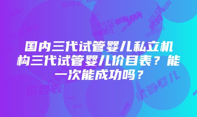 国内三代试管婴儿私立机构三代试管婴儿价目表？能一次能成功吗？