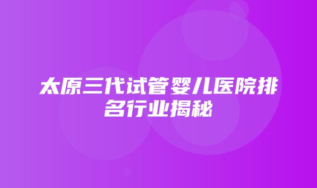 太原三代试管婴儿医院排名行业揭秘