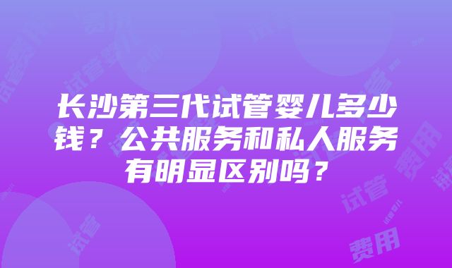 长沙第三代试管婴儿多少钱？公共服务和私人服务有明显区别吗？