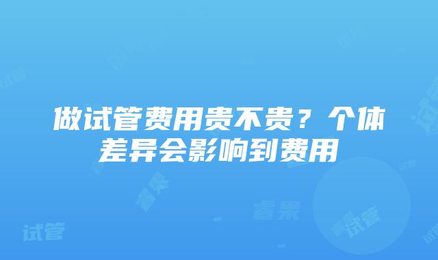 做试管费用贵不贵？个体差异会影响到费用