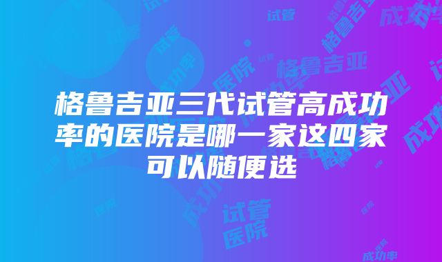 格鲁吉亚三代试管高成功率的医院是哪一家这四家可以随便选