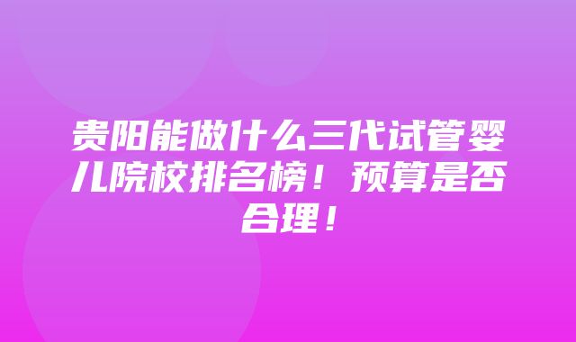 贵阳能做什么三代试管婴儿院校排名榜！预算是否合理！