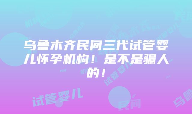 乌鲁木齐民间三代试管婴儿怀孕机构！是不是骗人的！