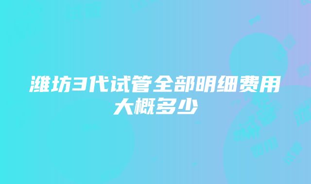 潍坊3代试管全部明细费用大概多少