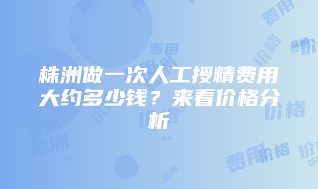 株洲做一次人工授精费用大约多少钱？来看价格分析