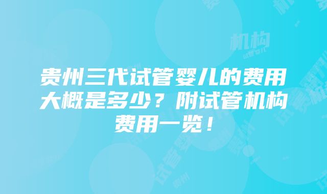 贵州三代试管婴儿的费用大概是多少？附试管机构费用一览！