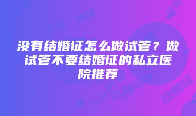 没有结婚证怎么做试管？做试管不要结婚证的私立医院推荐