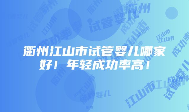 衢州江山市试管婴儿哪家好！年轻成功率高！