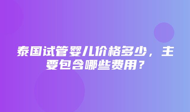 泰国试管婴儿价格多少，主要包含哪些费用？