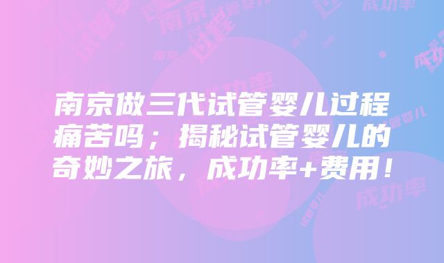 南京做三代试管婴儿过程痛苦吗；揭秘试管婴儿的奇妙之旅，成功率+费用！