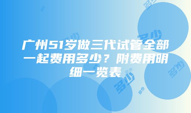 广州51岁做三代试管全部一起费用多少？附费用明细一览表