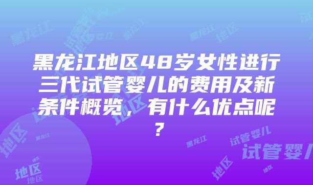 黑龙江地区48岁女性进行三代试管婴儿的费用及新条件概览，有什么优点呢？