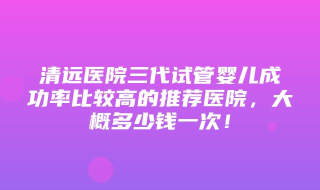 清远医院三代试管婴儿成功率比较高的推荐医院，大概多少钱一次！