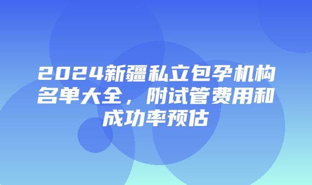 2024新疆私立包孕机构名单大全，附试管费用和成功率预估