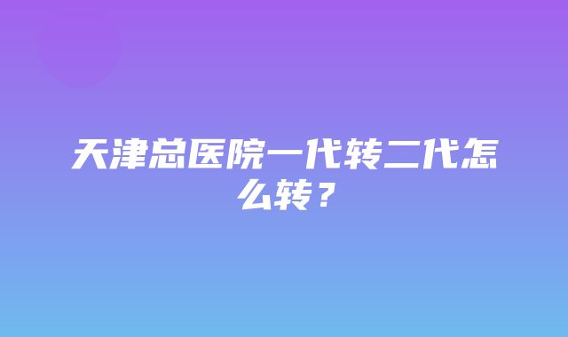 天津总医院一代转二代怎么转？