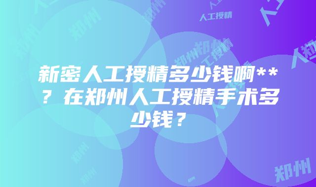 新密人工授精多少钱啊**？在郑州人工授精手术多少钱？