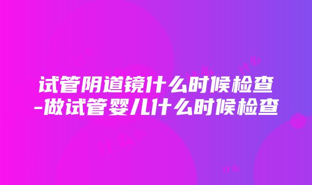 试管阴道镜什么时候检查-做试管婴儿什么时候检查