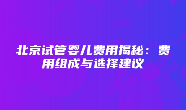 北京试管婴儿费用揭秘：费用组成与选择建议