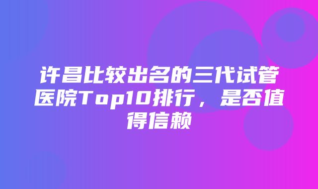 许昌比较出名的三代试管医院Top10排行，是否值得信赖