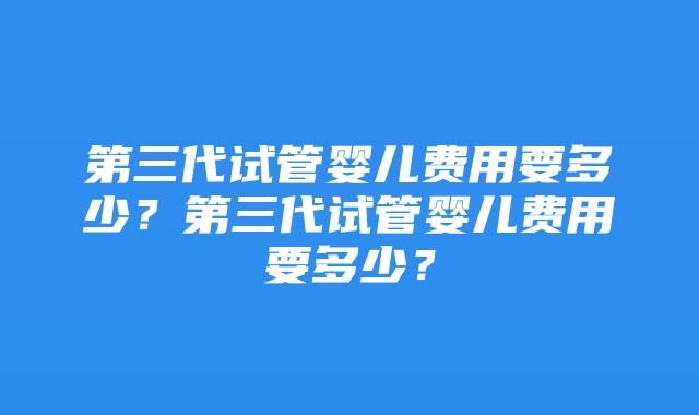 第三代试管婴儿费用要多少？第三代试管婴儿费用要多少？