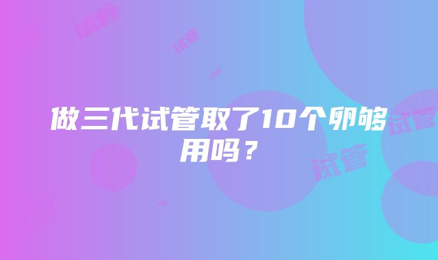 做三代试管取了10个卵够用吗？