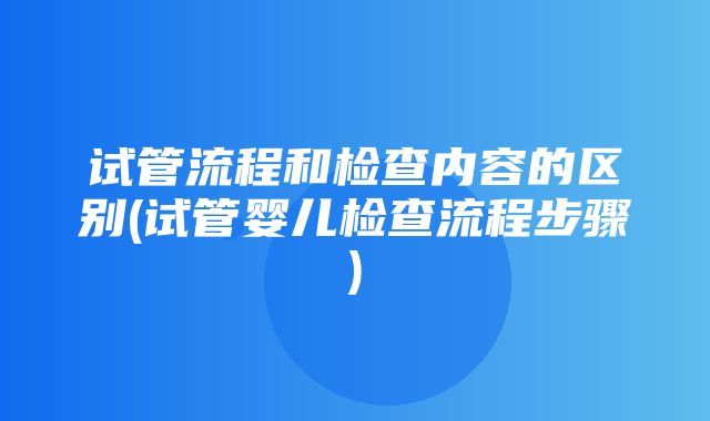 试管流程和检查内容的区别(试管婴儿检查流程步骤)