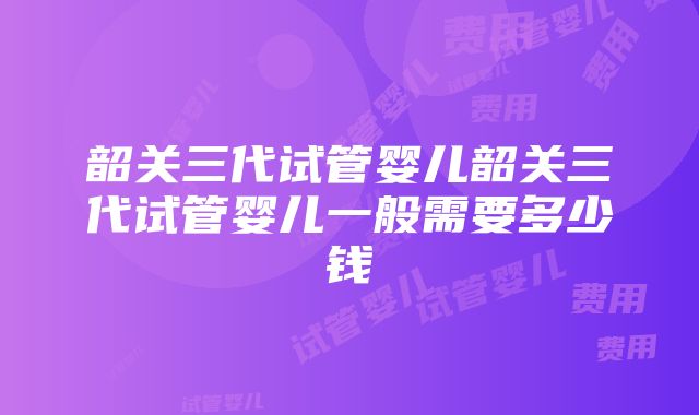 韶关三代试管婴儿韶关三代试管婴儿一般需要多少钱