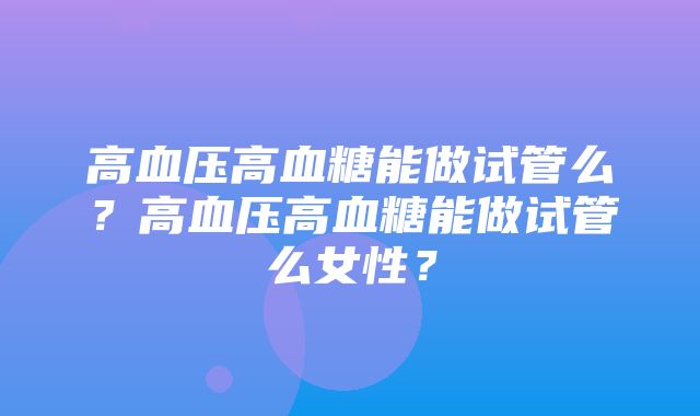 高血压高血糖能做试管么？高血压高血糖能做试管么女性？