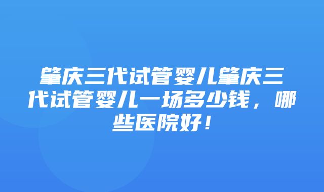 肇庆三代试管婴儿肇庆三代试管婴儿一场多少钱，哪些医院好！