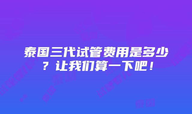 泰国三代试管费用是多少？让我们算一下吧！