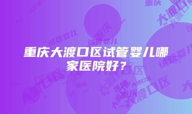 重庆大渡口区试管婴儿哪家医院好？