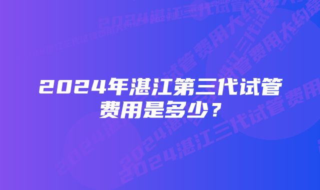 2024年湛江第三代试管费用是多少？