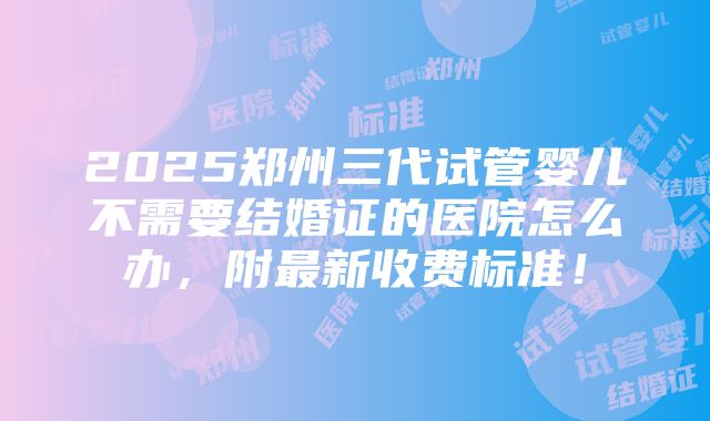 2025郑州三代试管婴儿不需要结婚证的医院怎么办，附最新收费标准！