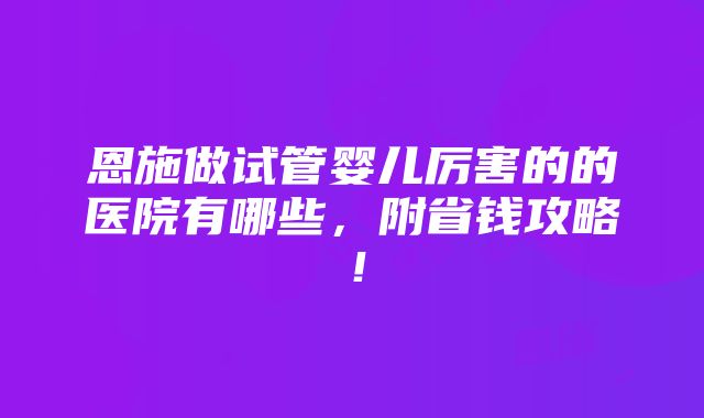 恩施做试管婴儿厉害的的医院有哪些，附省钱攻略！