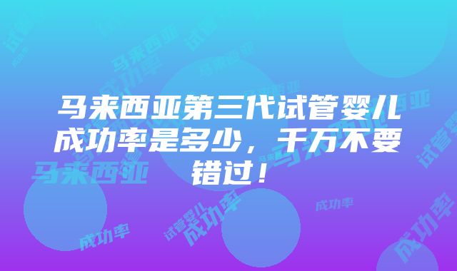 马来西亚第三代试管婴儿成功率是多少，千万不要错过！