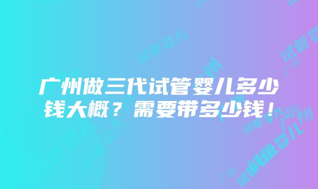 广州做三代试管婴儿多少钱大概？需要带多少钱！