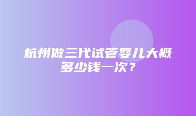 杭州做三代试管婴儿大概多少钱一次？