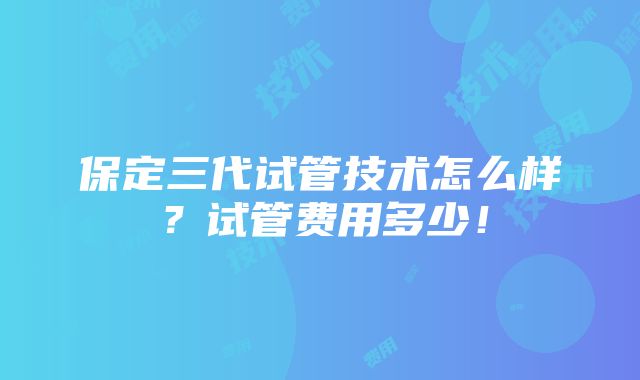 保定三代试管技术怎么样？试管费用多少！